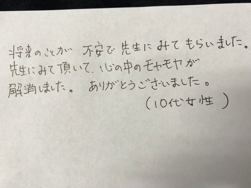 10代女性<br>将来のことが不安で先生にみてもらいました。<br>先生にみて頂いて、心の中のモヤモヤが解消しました。<br>ありがとうございました。